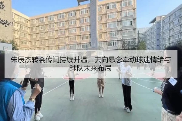 朱辰杰转会传闻持续升温，去向悬念牵动球迷情绪与球队未来布局 | kaiyun